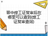 晋中焊工证复审后在哪里可以查到(焊工证复审查询)