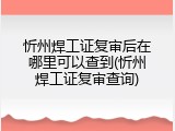 忻州焊工证复审后在哪里可以查到(忻州焊工证复审查询)