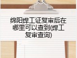 绵阳焊工证复审后在哪里可以查到(焊工复审查询)