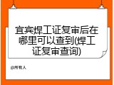 宜宾焊工证复审后在哪里可以查到(焊工证复审查询)