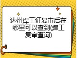 达州焊工证复审后在哪里可以查到(焊工复审查询)