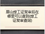 眉山焊工证复审后在哪里可以查到(焊工证复审查询)