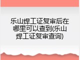 乐山焊工证复审后在哪里可以查到(乐山焊工证复审查询)