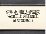 伊犁永川区去哪里复审焊工上岗证(焊工证复审地点)