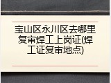 宝山区永川区去哪里复审焊工上岗证(焊工证复审地点)