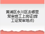 黄浦区永川区去哪里复审焊工上岗证(焊工证复审地点)