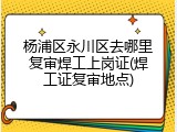 杨浦区永川区去哪里复审焊工上岗证(焊工证复审地点)