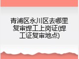 青浦区永川区去哪里复审焊工上岗证(焊工证复审地点)