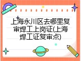 上海永川区去哪里复审焊工上岗证(上海焊工证复审点)