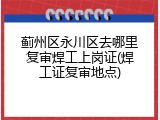 蓟州区永川区去哪里复审焊工上岗证(焊工证复审地点)