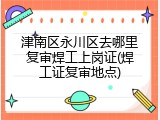 津南区永川区去哪里复审焊工上岗证(焊工证复审地点)
