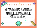 中卫永川区去哪里复审焊工上岗证(焊工证复审地点)