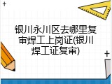 银川永川区去哪里复审焊工上岗证(银川焊工证复审)