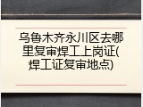 乌鲁木齐永川区去哪里复审焊工上岗证(焊工证复审地点)