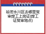 哈密永川区去哪里复审焊工上岗证(焊工证复审地点)