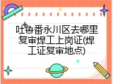 吐鲁番永川区去哪里复审焊工上岗证(焊工证复审地点)