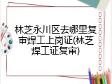 林芝永川区去哪里复审焊工上岗证(林芝焊工证复审)