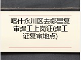喀什永川区去哪里复审焊工上岗证(焊工证复审地点)