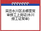 吴忠永川区去哪里复审焊工上岗证(永川焊工证复审)