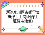 河池永川区去哪里复审焊工上岗证(焊工证复审地点)