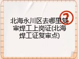 北海永川区去哪里复审焊工上岗证(北海焊工证复审点)
