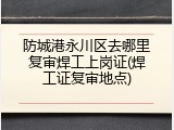 防城港永川区去哪里复审焊工上岗证(焊工证复审地点)