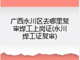 广西永川区去哪里复审焊工上岗证(永川焊工证复审)