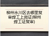 柳州永川区去哪里复审焊工上岗证(柳州焊工证复审)