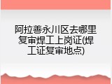 阿拉善永川区去哪里复审焊工上岗证(焊工证复审地点)