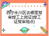 西宁永川区去哪里复审焊工上岗证(焊工证复审地点)