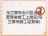 乌兰察布永川区去哪里复审焊工上岗证(乌兰察布焊工证复审)