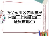 通辽永川区去哪里复审焊工上岗证(焊工证复审地点)
