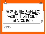 果洛永川区去哪里复审焊工上岗证(焊工证复审地点)