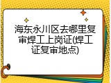 海东永川区去哪里复审焊工上岗证(焊工证复审地点)