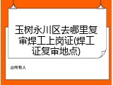玉树永川区去哪里复审焊工上岗证(焊工证复审地点)