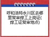 呼和浩特永川区去哪里复审焊工上岗证(焊工证复审地点)