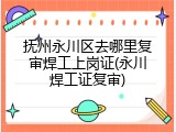 抚州永川区去哪里复审焊工上岗证(永川焊工证复审)