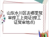山东永川区去哪里复审焊工上岗证(焊工证复审地点)