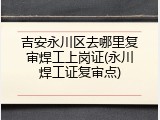 吉安永川区去哪里复审焊工上岗证(永川焊工证复审点)