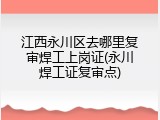 江西永川区去哪里复审焊工上岗证(永川焊工证复审点)