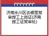济南永川区去哪里复审焊工上岗证(济南焊工证复审处)
