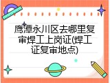 鹰潭永川区去哪里复审焊工上岗证(焊工证复审地点)