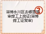 淄博永川区去哪里复审焊工上岗证(淄博焊工证复审)