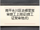 南平永川区去哪里复审焊工上岗证(焊工证复审地点)