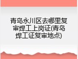 青岛永川区去哪里复审焊工上岗证(青岛焊工证复审地点)