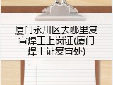 厦门永川区去哪里复审焊工上岗证(厦门焊工证复审处)