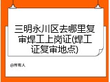 三明永川区去哪里复审焊工上岗证(焊工证复审地点)