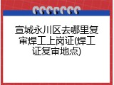 宣城永川区去哪里复审焊工上岗证(焊工证复审地点)