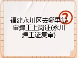 福建永川区去哪里复审焊工上岗证(永川焊工证复审)