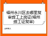福州永川区去哪里复审焊工上岗证(福州焊工证复审)